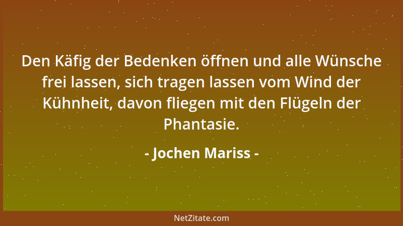Jochen Mariss - Den Käfig der Bedenken öffnen und alle Wünsche frei lassen, sich tragen lassen vom Wind der Kühnheit, davon...