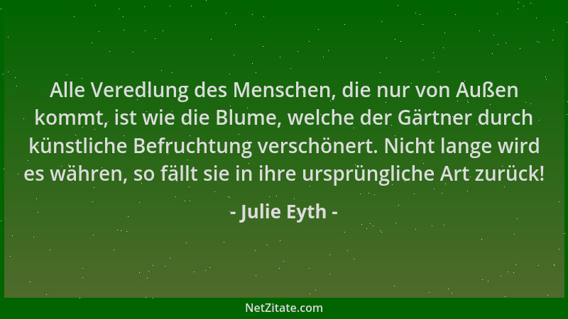 Julie Eyth - Alle Veredlung des Menschen, die nur von Außen kommt, ist wie die Blume, welche der Gärtner durch künstliche B...