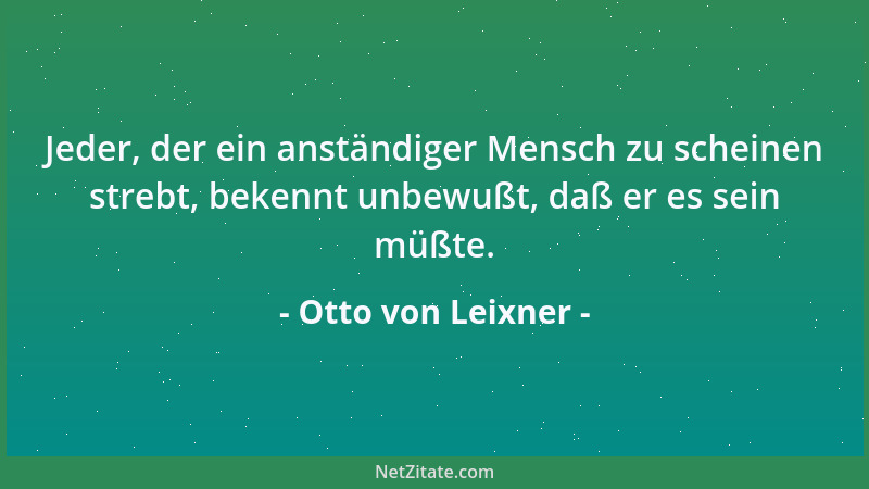 Otto von Leixner - Jeder, der ein anständiger Mensch zu scheinen strebt, bekennt unbewußt, daß er es sein müßte....