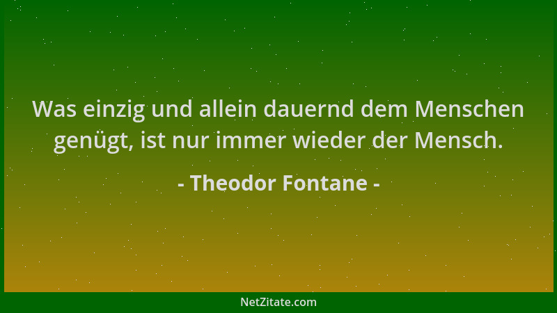 Theodor Fontane - Was einzig und allein dauernd dem Menschen genügt, ist nur immer wieder der Mensch....