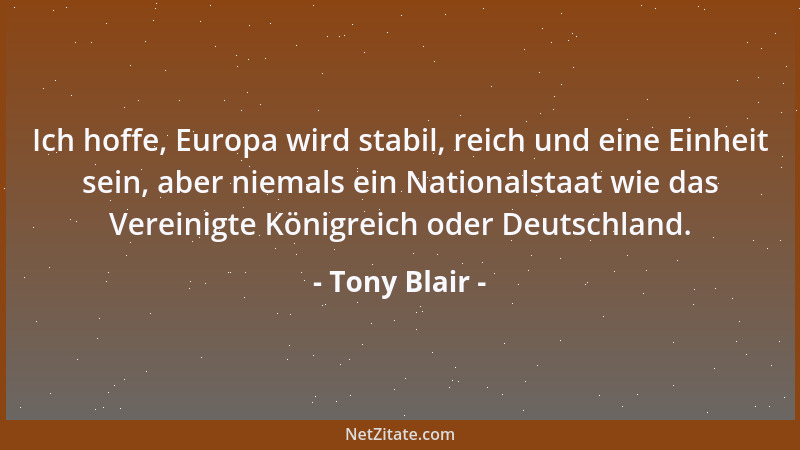 Tony Blair - Ich hoffe, Europa wird stabil, reich und eine Einheit sein, aber niemals ein Nationalstaat wie das Vereinigte...