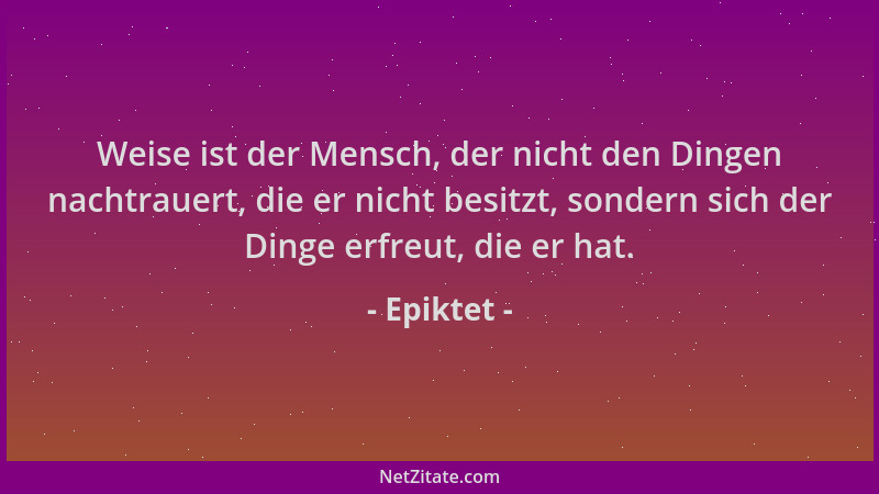 Epiktet - Weise ist der Mensch, der nicht den Dingen nachtrauert, die er nicht besitzt, sondern sich der Dinge erfreut, die...