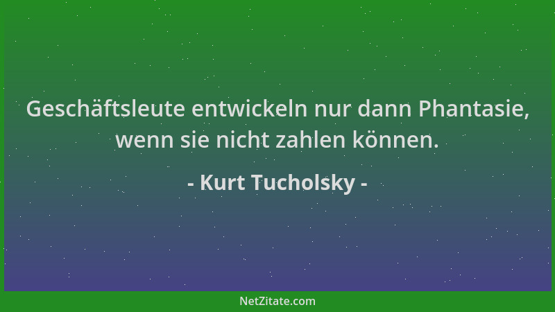 Kurt Tucholsky - Geschäftsleute entwickeln nur dann Phantasie, wenn sie nicht zahlen können....