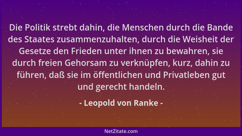 Leopold von Ranke - Die Politik strebt dahin, die Menschen durch die Bande des Staates zusammenzuhalten, durch die Weisheit...
