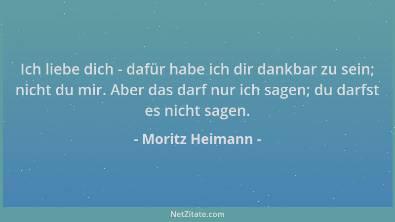 Moritz Heimann - Ich liebe dich - dafür habe ich dir dankbar zu sein; nicht du mir. Aber das darf nur ich sagen; du darfst...