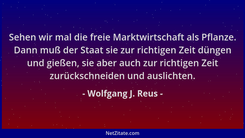 Wolfgang J. Reus - Sehen wir mal die freie Marktwirtschaft als Pflanze. Dann muß der Staat sie zur richtigen Zeit düngen un...