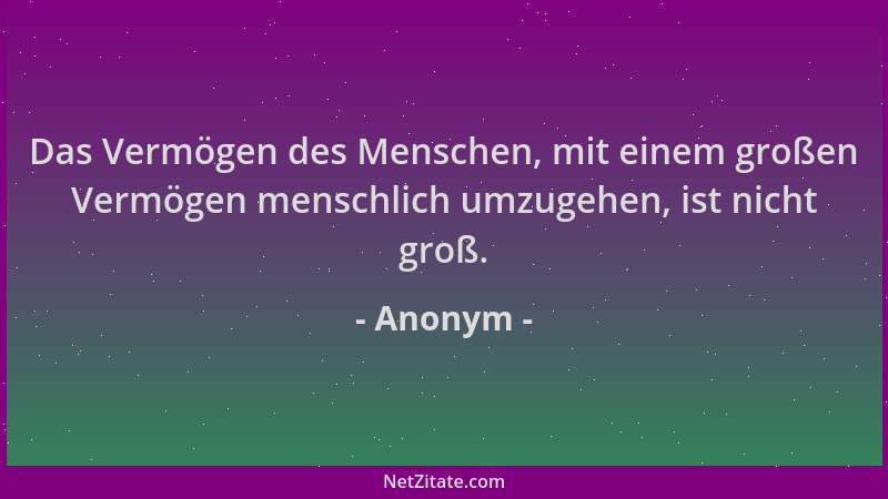 Anonym - Das Vermögen des Menschen, mit einem großen Vermögen menschlich umzugehen, ist nicht groß....