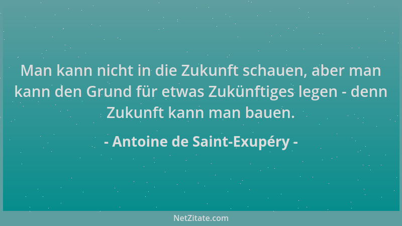Antoine de Saint-Exupéry - Man kann nicht in die Zukunft schauen, aber man kann den Grund für etwas Zukünftiges legen - den...