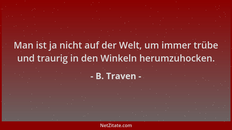 B. Traven - Man ist ja nicht auf der Welt, um immer trübe und traurig in den Winkeln herumzuhocken....