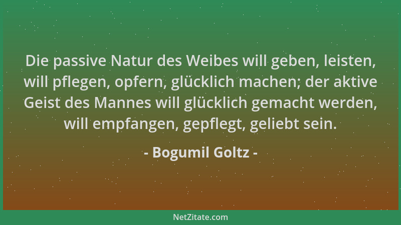 Bogumil Goltz - Die passive Natur des Weibes will geben, leisten, will pflegen, opfern, glücklich machen; der aktive Geist...
