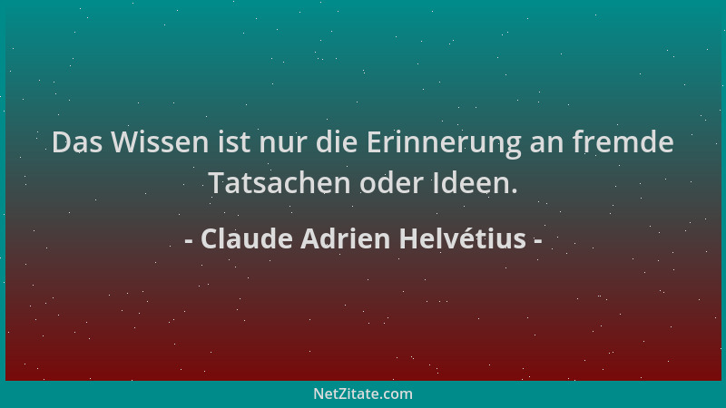 Claude Adrien Helvétius - Das Wissen ist nur die Erinnerung an fremde Tatsachen oder Ideen....