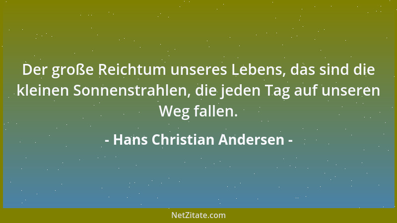 Hans Christian Andersen - Der große Reichtum unseres Lebens, das sind die kleinen Sonnenstrahlen, die jeden Tag auf unseren...