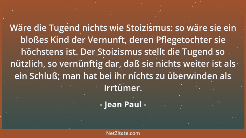 Jean Paul - Wäre die Tugend nichts wie Stoizismus: so wäre sie ein bloßes Kind der Vernunft, deren Pflegetochter sie höchst...