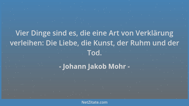Johann Jakob Mohr - Vier Dinge sind es, die eine Art von Verklärung verleihen: Die Liebe, die Kunst, der Ruhm und der Tod....