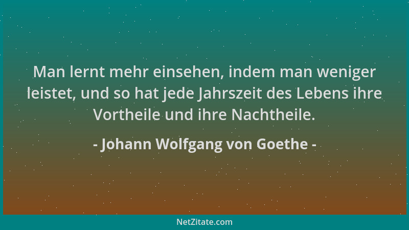 Johann Wolfgang von Goethe - Man lernt mehr einsehen, indem man weniger leistet, und so hat jede Jahrszeit des Lebens ihre...