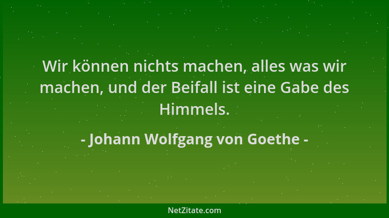 Johann Wolfgang von Goethe - Wir können nichts machen, alles was wir machen, und der Beifall ist eine Gabe des Himmels....