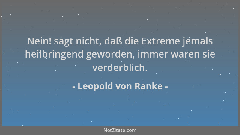 Leopold von Ranke - Nein! sagt nicht, daß die Extreme jemals heilbringend geworden, immer waren sie verderblich....