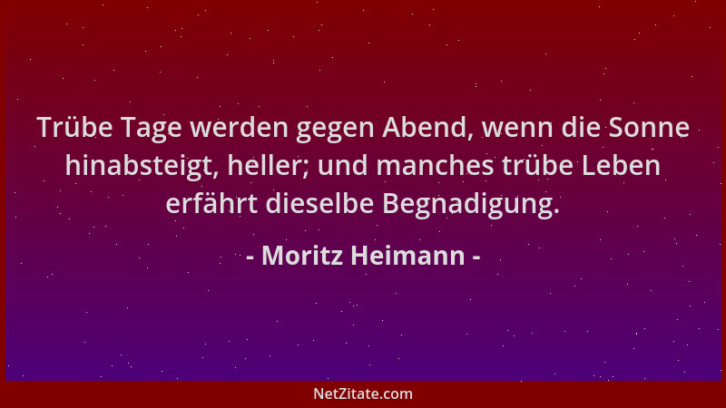 Moritz Heimann - Trübe Tage werden gegen Abend, wenn die Sonne hinabsteigt, heller; und manches trübe Leben erfährt dieselb...