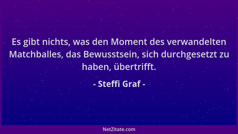 Steffi Graf - Es gibt nichts, was den Moment des verwandelten Matchballes, das Bewusstsein, sich durchgesetzt zu haben, übe...