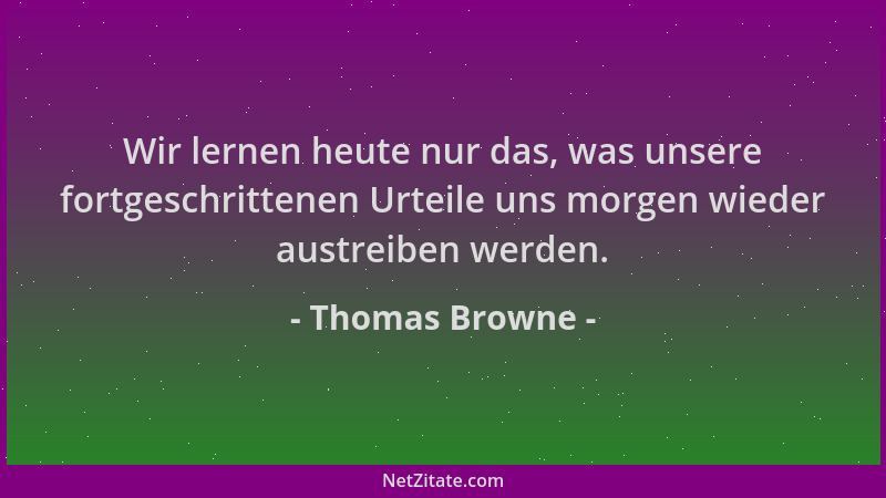 Thomas Browne - Wir lernen heute nur das, was unsere fortgeschrittenen Urteile uns morgen wieder austreiben werden....