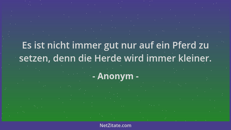 Anonym - Es ist nicht immer gut nur auf ein Pferd zu setzen, denn die Herde wird immer kleiner....
