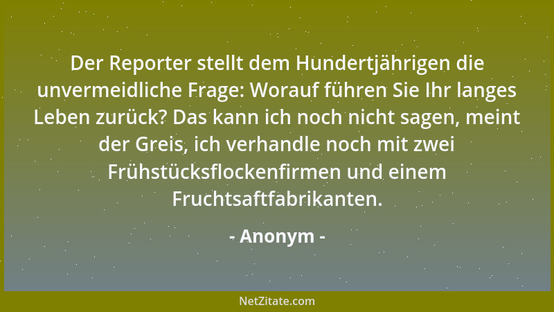 Anonym - Der Reporter stellt dem Hundertjährigen die unvermeidliche Frage: Worauf führen Sie Ihr langes Leben zurück? Das k...