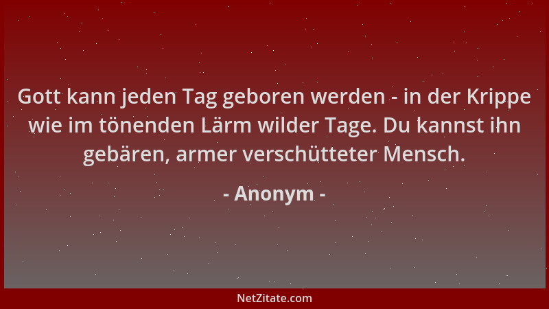 Anonym - Gott kann jeden Tag geboren werden - in der Krippe wie im tönenden Lärm wilder Tage. Du kannst ihn gebären, armer...