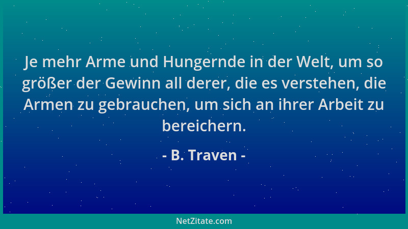 B. Traven - Je mehr Arme und Hungernde in der Welt, um so größer der Gewinn all derer, die es verstehen, die Armen zu gebra...