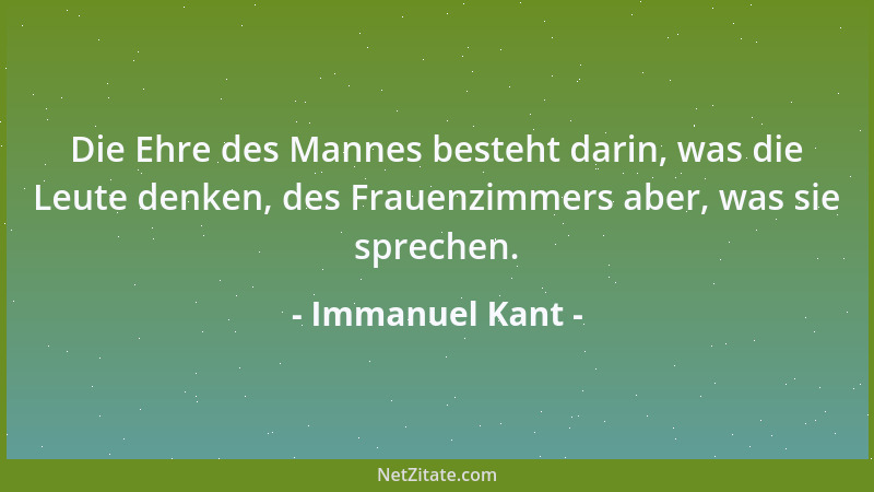 Immanuel Kant - Die Ehre des Mannes besteht darin, was die Leute denken, des Frauenzimmers aber, was sie sprechen....