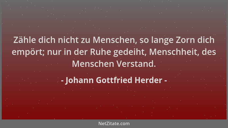 Johann Gottfried Herder - Zähle dich nicht zu Menschen, so lange Zorn dich empört; nur in der Ruhe gedeiht, Menschheit, des...