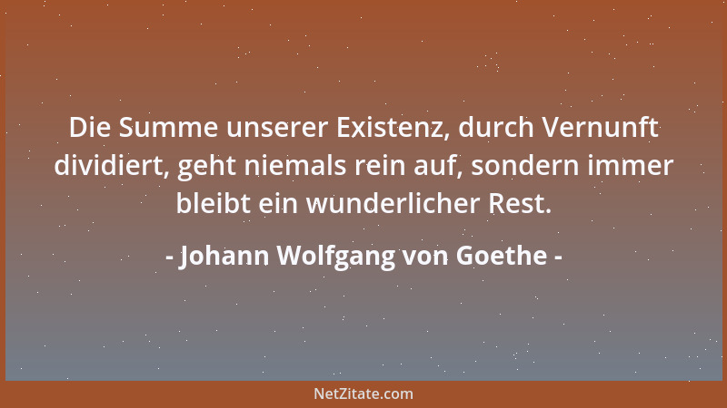 Johann Wolfgang von Goethe - Die Summe unserer Existenz, durch Vernunft dividiert, geht niemals rein auf, sondern immer ble...