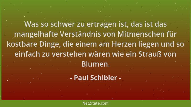 Paul Schibler - Was so schwer zu ertragen ist, das ist das mangelhafte Verständnis von Mitmenschen für kostbare Dinge, die...