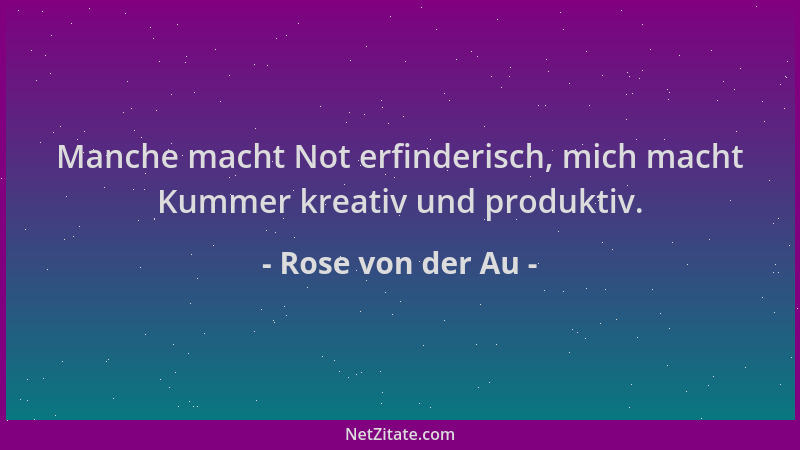 Rose von der Au - Manche macht Not erfinderisch, mich macht Kummer kreativ und produktiv....