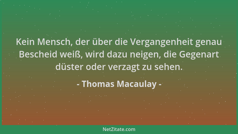 Thomas Macaulay - Kein Mensch, der über die Vergangenheit genau Bescheid weiß, wird dazu neigen, die Gegenart düster oder v...