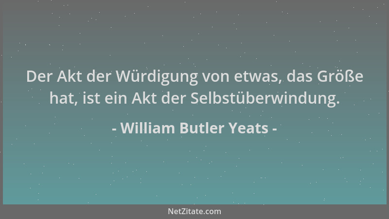 William Butler Yeats - Der Akt der Würdigung von etwas, das Größe hat, ist ein Akt der Selbstüberwindung....