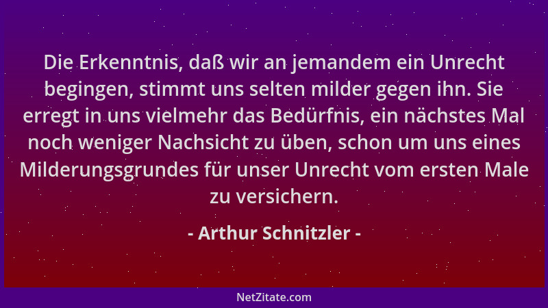 Arthur Schnitzler - Die Erkenntnis, daß wir an jemandem ein Unrecht begingen, stimmt uns selten milder gegen ihn. Sie erreg...