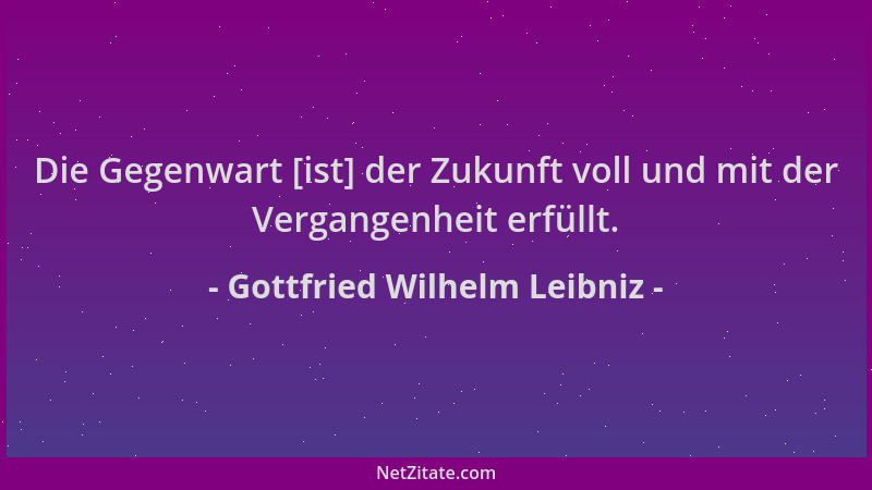 Gottfried Wilhelm Leibniz - Die Gegenwart [ist] der Zukunft voll und mit der Vergangenheit erfüllt....