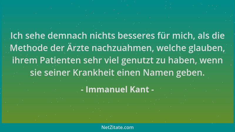 Immanuel Kant - Ich sehe demnach nichts besseres für mich, als die Methode der Ärzte nachzuahmen, welche glauben, ihrem Pat...