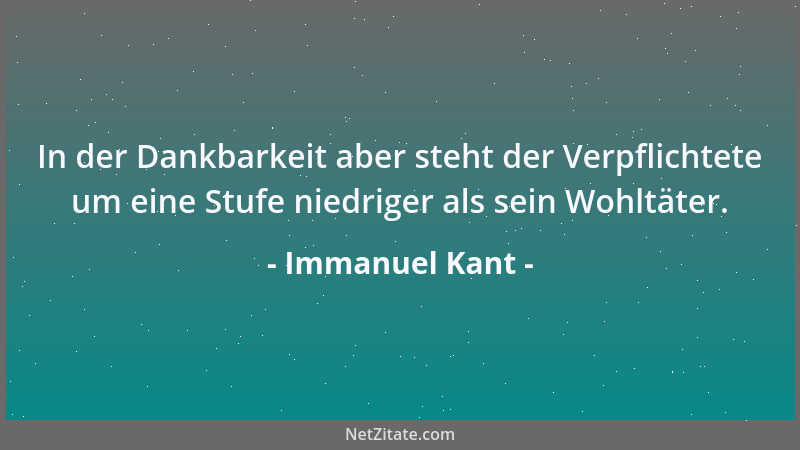 Immanuel Kant - In der Dankbarkeit aber steht der Verpflichtete um eine Stufe niedriger als sein Wohltäter....
