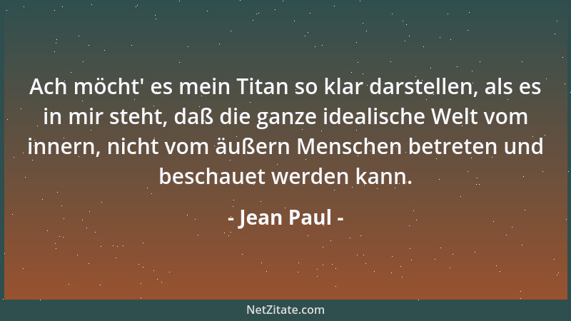 Jean Paul - Ach möcht ' es mein Titan so klar darstellen, als es in mir steht, daß die ganze idealische Welt vom innern, nic...