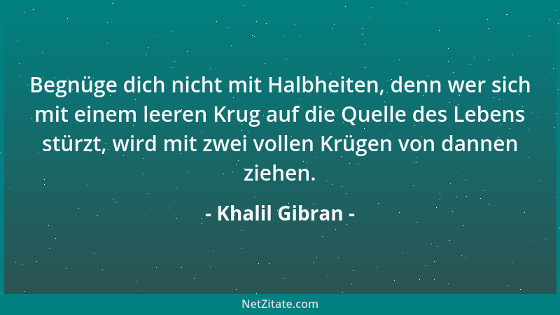 Khalil Gibran - Begnüge dich nicht mit Halbheiten, denn wer sich mit einem leeren Krug auf die Quelle des Lebens stürzt, wi...