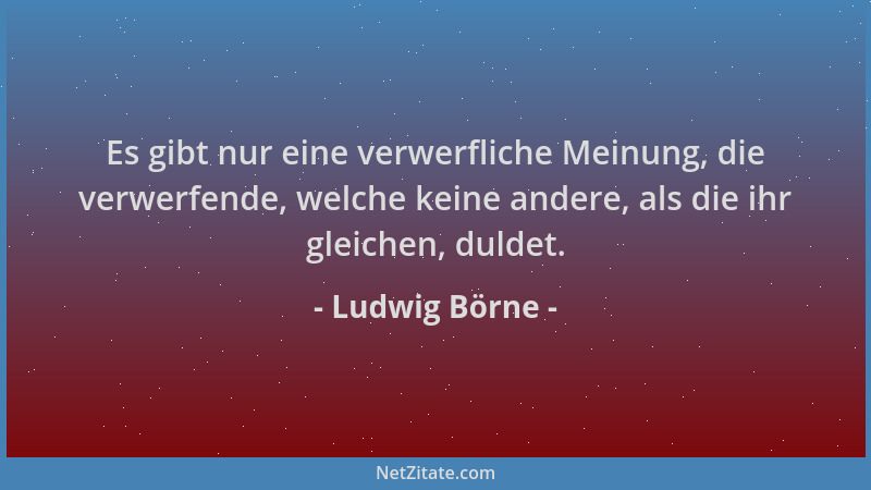 Ludwig Börne - Es gibt nur eine verwerfliche Meinung, die verwerfende, welche keine andere, als die ihr gleichen, duldet....