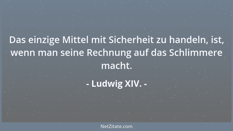 Ludwig XIV. - Das einzige Mittel mit Sicherheit zu handeln, ist, wenn man seine Rechnung auf das Schlimmere macht....