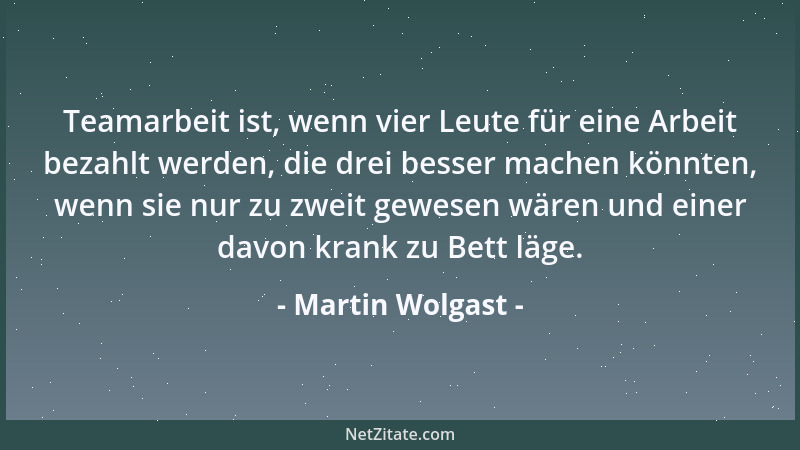 Martin Wolgast - Teamarbeit ist, wenn vier Leute für eine Arbeit bezahlt werden, die drei besser machen könnten, wenn sie n...