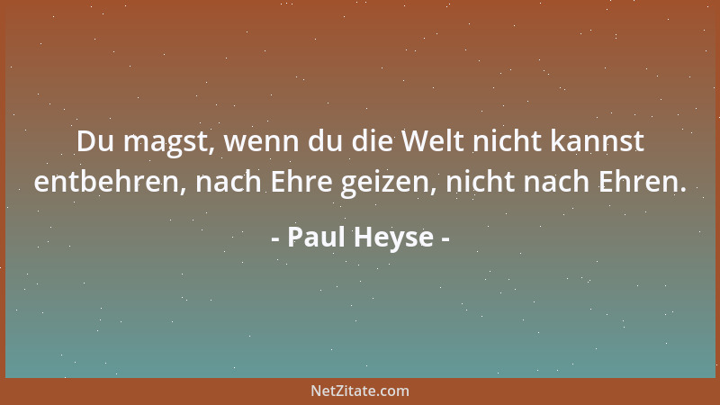 Paul Heyse - Du magst, wenn du die Welt nicht kannst entbehren, nach Ehre geizen, nicht nach Ehren....