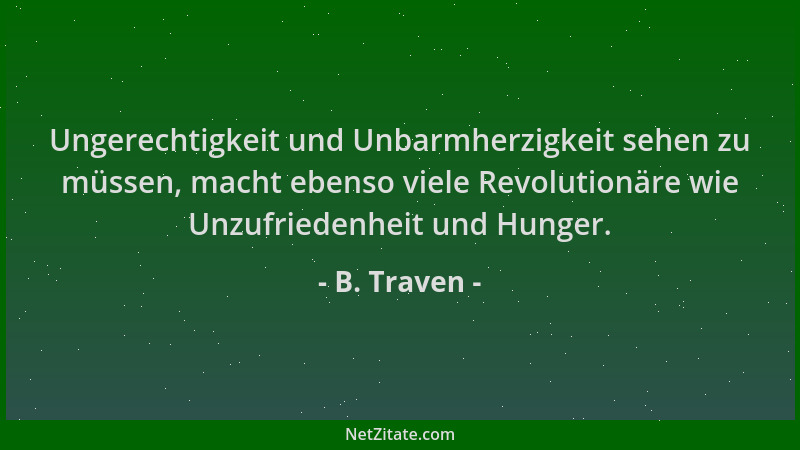 B. Traven - Ungerechtigkeit und Unbarmherzigkeit sehen zu müssen, macht ebenso viele Revolutionäre wie Unzufriedenheit und...