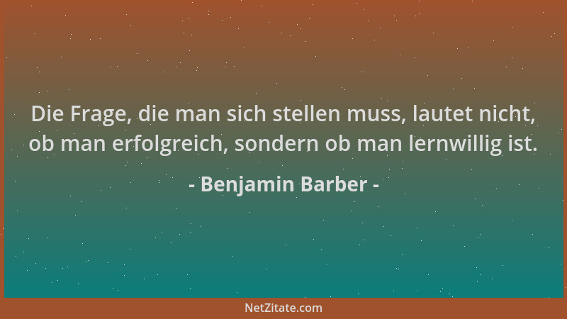 Benjamin Barber - Die Frage, die man sich stellen muss, lautet nicht, ob man erfolgreich, sondern ob man lernwillig ist....