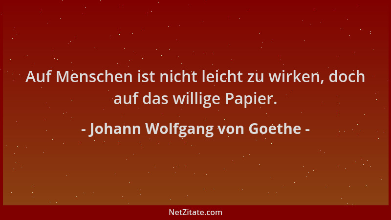Johann Wolfgang von Goethe - Auf Menschen ist nicht leicht zu wirken, doch auf das willige Papier....