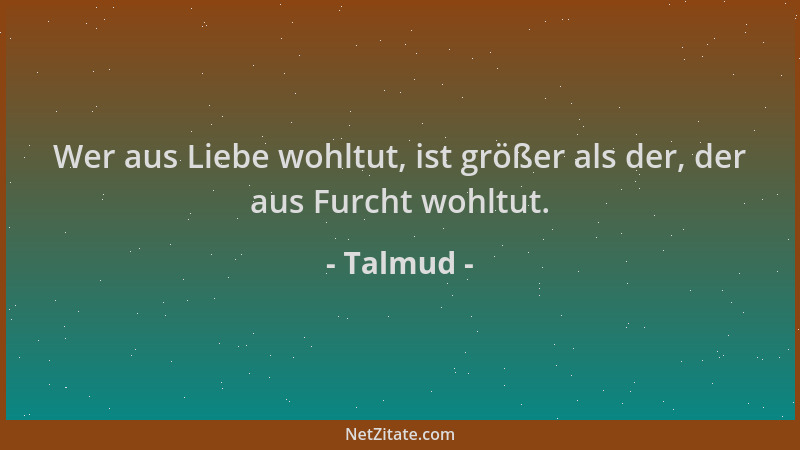 Talmud - Wer aus Liebe wohltut, ist größer als der, der aus Furcht wohltut....