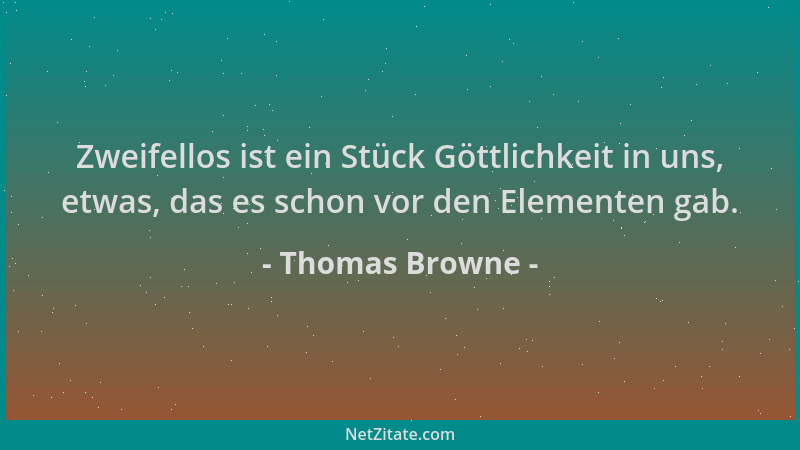 Thomas Browne - Zweifellos ist ein Stück Göttlichkeit in uns, etwas, das es schon vor den Elementen gab....